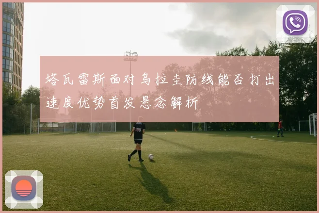 塔瓦雷斯面对乌拉圭防线能否打出速度优势首发悬念解析