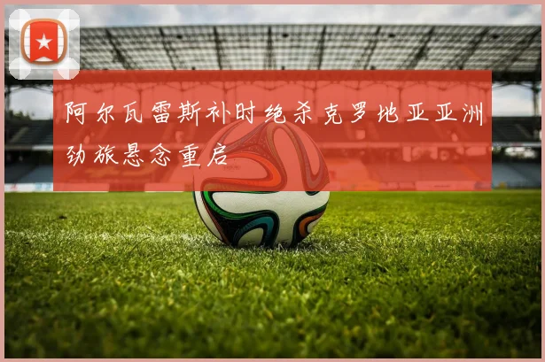 阿尔瓦雷斯补时绝杀克罗地亚亚洲劲旅悬念重启