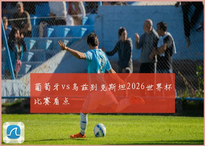 葡萄牙vs乌兹别克斯坦2026世界杯比赛看点