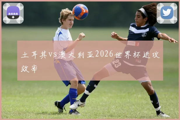 土耳其vs澳大利亚2026世界杯进攻效率