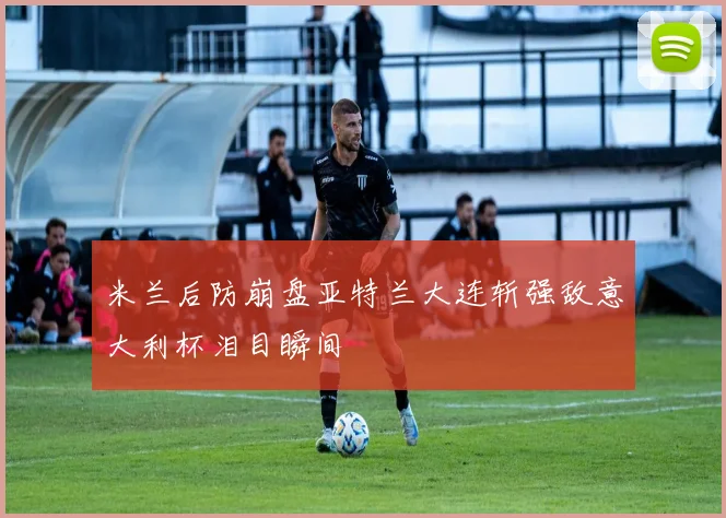 米兰后防崩盘亚特兰大连斩强敌意大利杯泪目瞬间