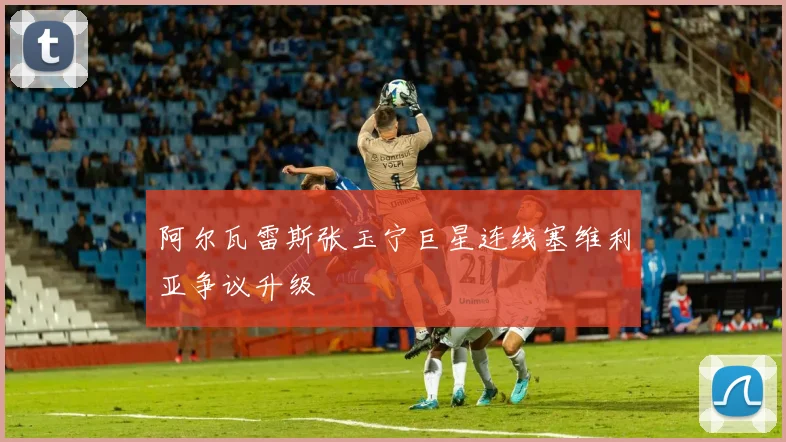 阿尔瓦雷斯张玉宁巨星连线塞维利亚争议升级