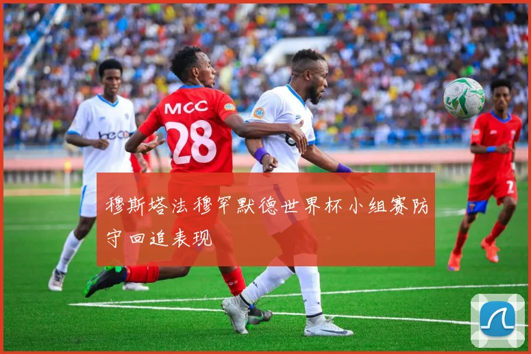穆斯塔法穆罕默德世界杯小组赛防守回追表现