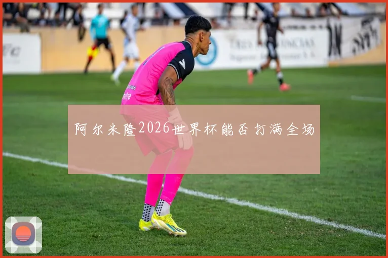 阿尔米隆2026世界杯能否打满全场