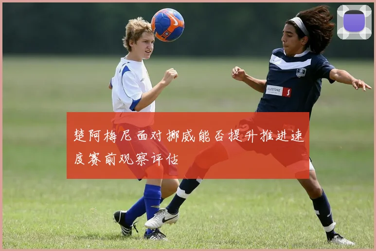 楚阿梅尼面对挪威能否提升推进速度赛前观察评估