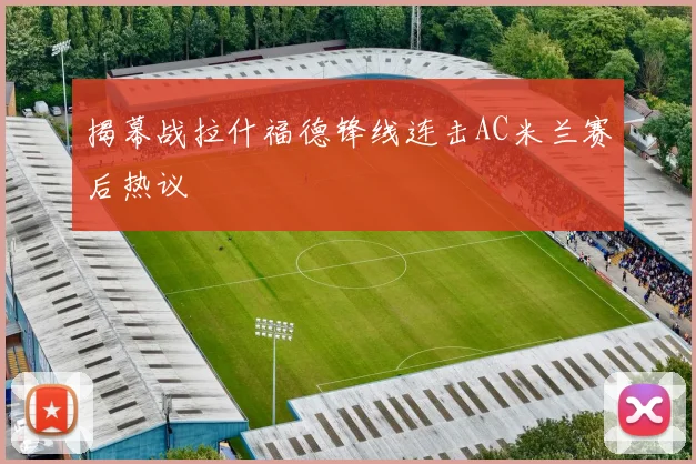 揭幕战拉什福德锋线连击AC米兰赛后热议