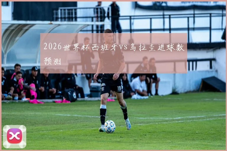 2026世界杯西班牙vs乌拉圭进球数预测