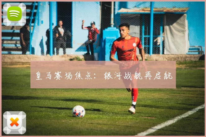 皇马赛场焦点：银河战舰再启航
