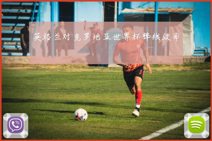 英格兰对克罗地亚世界杯锋线效率