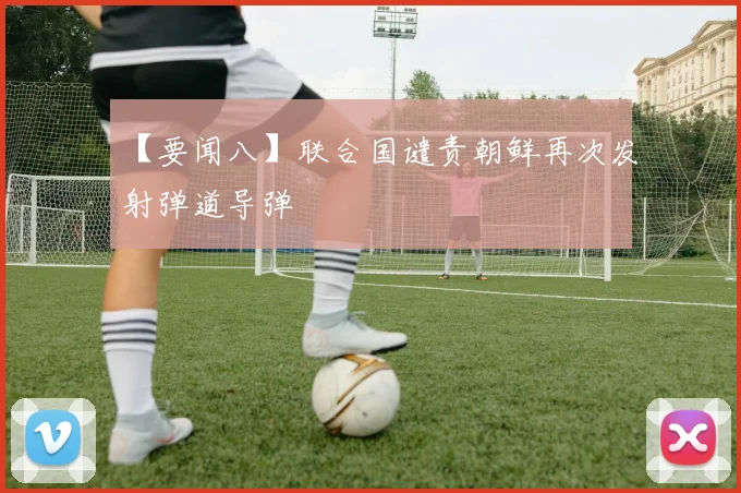 【要闻八】联合国谴责朝鲜再次发射弹道导弹