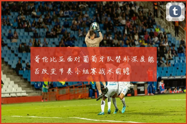 哥伦比亚面对葡萄牙队替补深度能否改变节奏小组赛战术前瞻