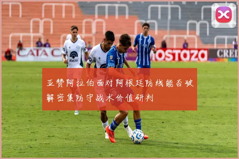 亚赞阿拉伯面对阿根廷防线能否破解密集防守战术价值研判