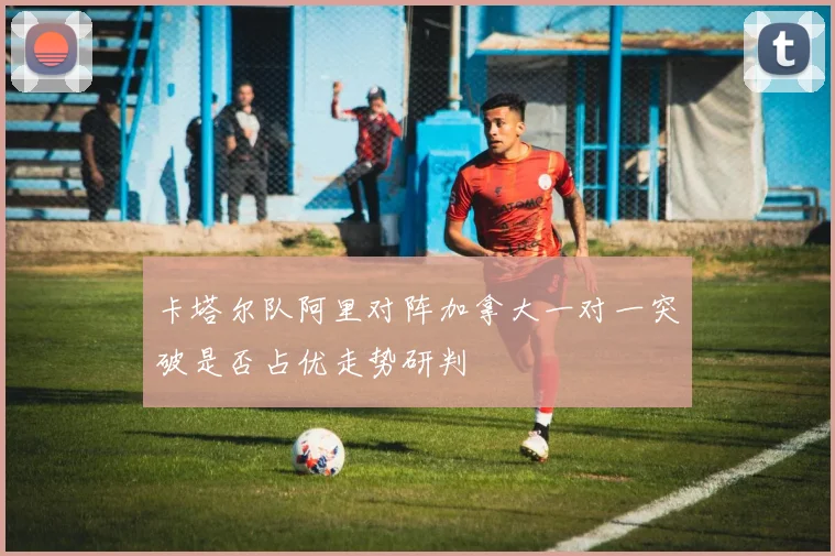 卡塔尔队阿里对阵加拿大一对一突破是否占优走势研判