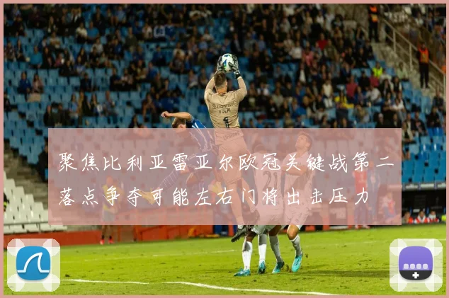 聚焦比利亚雷亚尔欧冠关键战第二落点争夺可能左右门将出击压力