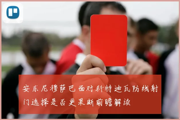 安东尼穆萨巴面对科特迪瓦防线射门选择是否更果断前瞻解读