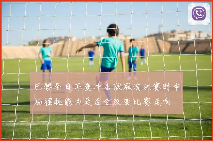 巴黎圣日耳曼冲击欧冠淘汰赛时中场摆脱能力是否会改变比赛走向