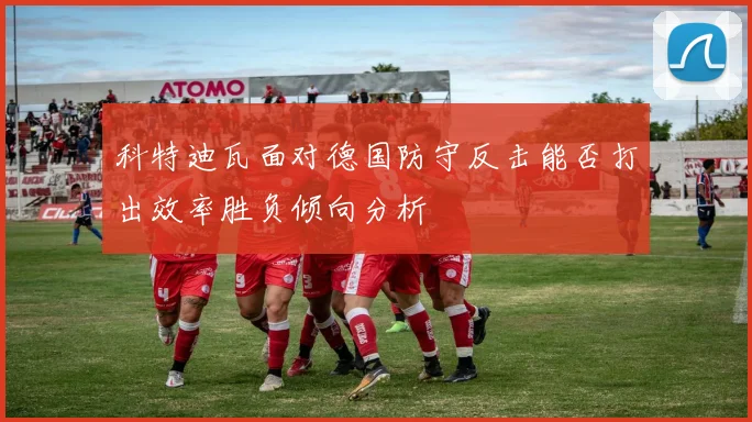 科特迪瓦面对德国防守反击能否打出效率胜负倾向分析
