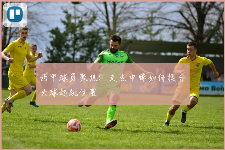 西甲球员聚焦:支点中锋如何提升头球起跳位置