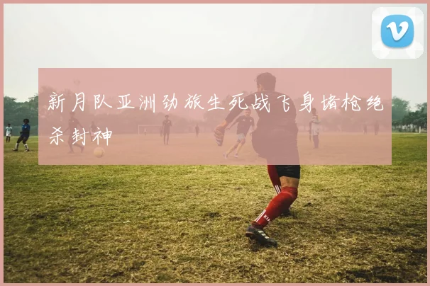 新月队亚洲劲旅生死战飞身堵枪绝杀封神