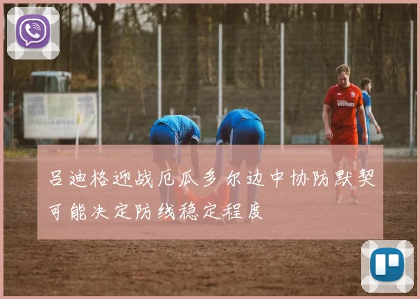吕迪格迎战厄瓜多尔边中协防默契可能决定防线稳定程度