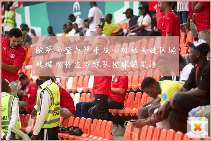 欧冠戈登与萨卡核心对话关键区域处理或将左右球队控球稳定性