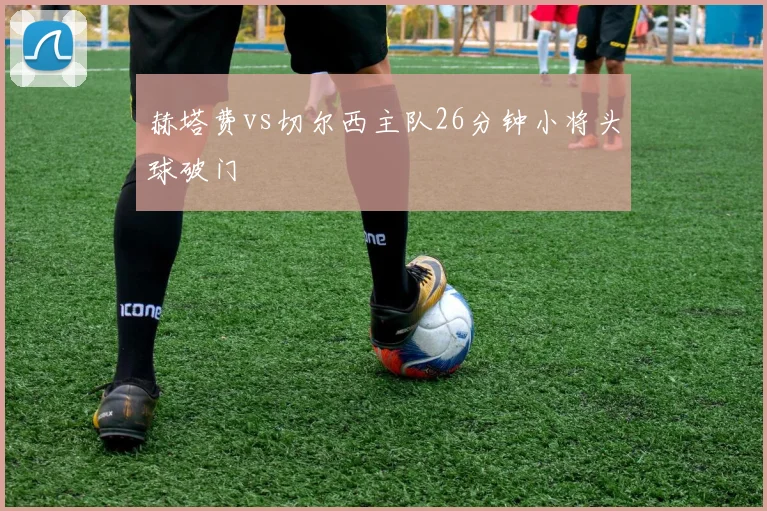 赫塔费vs切尔西主队26分钟小将头球破门