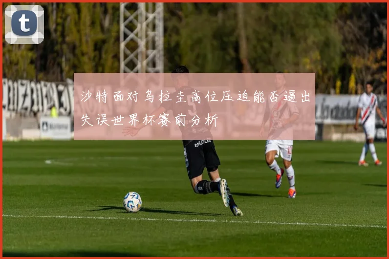 沙特面对乌拉圭高位压迫能否逼出失误世界杯赛前分析