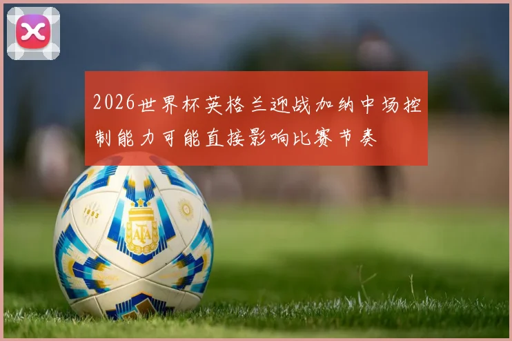 2026世界杯英格兰迎战加纳中场控制能力可能直接影响比赛节奏