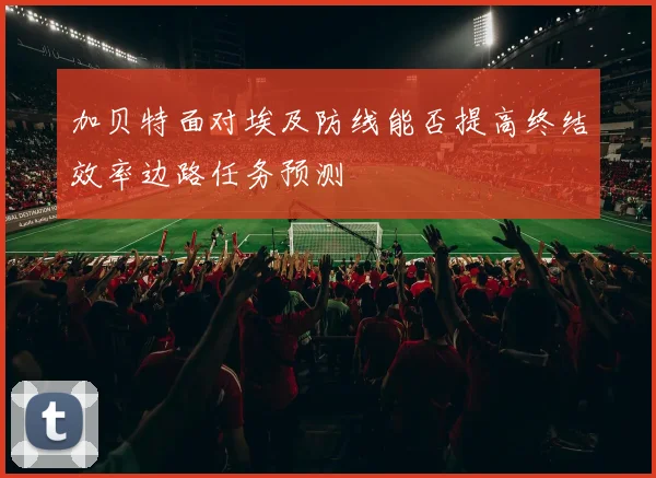 加贝特面对埃及防线能否提高终结效率边路任务预测