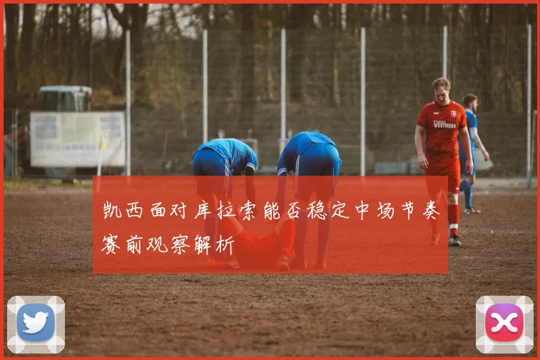 凯西面对库拉索能否稳定中场节奏赛前观察解析