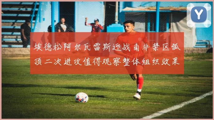 埃德松阿尔瓦雷斯迎战南非禁区弧顶二次进攻值得观察整体组织效果